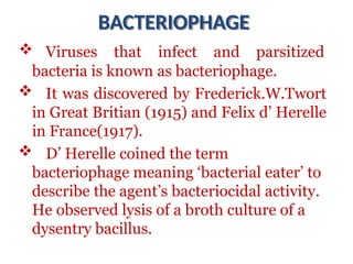 BACTERIOPHAGE
 Viruses that infect and parsitized
bacteria is known as bacteriophage.
 It was discovered by Frederick.W.Twort
in Great Britian (1915) and Felix d’ Herelle
in France(1917).
 D’ Herelle coined the term
bacteriophage meaning ‘bacterial eater’ to
describe the agent’s bacteriocidal activity.
He observed lysis of a broth culture of a
dysentry bacillus.
 