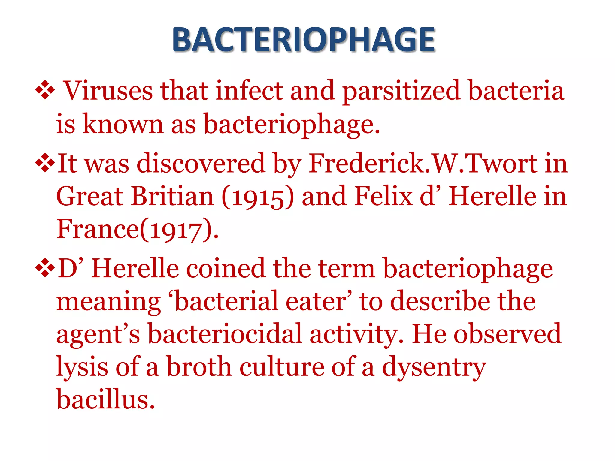 BACTERIOPHAGE
 Viruses that infect and parsitized bacteria
is known as bacteriophage.
It was discovered by Frederick.W.Twort in
Great Britian (1915) and Felix d’ Herelle in
France(1917).
D’ Herelle coined the term bacteriophage
meaning ‘bacterial eater’ to describe the
agent’s bacteriocidal activity. He observed
lysis of a broth culture of a dysentry
bacillus.
 