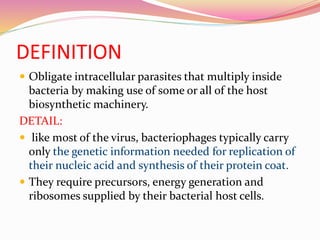 DEFINITION
 Obligate intracellular parasites that multiply inside
bacteria by making use of some or all of the host
biosynthetic machinery.
DETAIL:
 like most of the virus, bacteriophages typically carry
only the genetic information needed for replication of
their nucleic acid and synthesis of their protein coat.
 They require precursors, energy generation and
ribosomes supplied by their bacterial host cells.
 