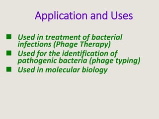 Application and Uses
 Used in treatment of bacterial
infections (Phage Therapy)
 Used for the identification of
pathogenic bacteria (phage typing)
 Used in molecular biology
 