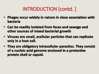 INTRODUCTION [contd. ]
• Phages occur widely in nature in close association with
bacteria
• Can be readily isolated from feces and sewage and
other sources of mixed bacterial growth
• Viruses are small, acellular particles that can replicate
only in a host cell.
• They are obligatory intracellular parasites. They consist
of a nucleic acid genome enclosed in a protective
protein shell or capsid.
 