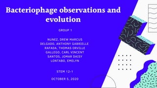 Bacteriophage observations and
evolution
GROUP 1
NUNEZ, DREW MARCUS
DELGADO, ANTHONY GABRIELLE
RAFADA, THOMAS ORVILLE
GALLEGO, CARL VINCENT
SANTOS, JOMAR DAISY
LONTABO, EMELYN
STEM 12-1
OCTOBER 5, 2020
 