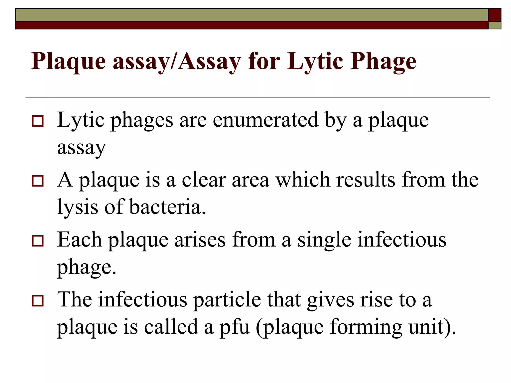 Plaque assay/Assay for Lytic Phage
 Lytic phages are enumerated by a plaque
assay
 A plaque is a clear area which results from the
lysis of bacteria.
 Each plaque arises from a single infectious
phage.
 The infectious particle that gives rise to a
plaque is called a pfu (plaque forming unit).
 