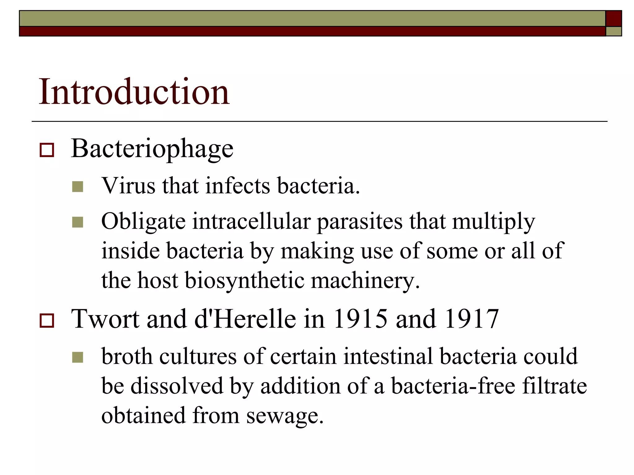 Introduction
 Bacteriophage
 Virus that infects bacteria.
 Obligate intracellular parasites that multiply
inside bacteria by making use of some or all of
the host biosynthetic machinery.
 Twort and d'Herelle in 1915 and 1917
 broth cultures of certain intestinal bacteria could
be dissolved by addition of a bacteria-free filtrate
obtained from sewage.
 