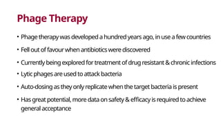 Phage Therapy
• Phagetherapywasdevelopedahundredyearsago,inuseafewcountries
• Felloutoffavourwhenantibioticswerediscovered
• Currentlybeingexploredfortreatmentofdrugresistant&chronicinfections
• Lyticphagesareusedtoattackbacteria
• Auto-dosingastheyonlyreplicatewhenthetargetbacteriaispresent
• Hasgreatpotential,moredataonsafety&efficacyisrequiredtoachieve
generalacceptance
 