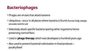 Bacteriophages
• Phagesare virusesthatattackbacteria
• Ubiquitous-occurinallplaceswherebacteriaisfound (humanbody,sewage,
seawater,andthesoil)
• Selectivelyattackspecificbacteriasparingotherorganismshence
preservingnormalflora
• Usedin phagetherapy whichwasdevelopedahundredyearsago
• Alsousedtopreventbacterialcolonizationinfoodproducts–
poultry/beef
 