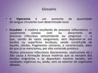 Glossário

• A    hiperemia     é   um     aumento     da      quantidade
  de sangue circulante num determinado local.

• Exsudato : é matéria resultante de processo inflamatório —
  usualmente       conexa     com      ou     decorrente      de
  processo infeccioso concomitante ou pregresso — e
  que, saindo de vasos sanguíneos, vem depositar-se em
  tecidos ou superfícies teciduais, sendo constituída de
  líquido, células, fragmentos celulares, e caracterizada, além
  do que já se mencionou, por alto conteúdo proteico.
  Muitos processos infecciosos (bacteremias, septicemias etc.)
  dão causa à formação dessas matérias que se extraem dos
  tecidos originários e se depositam noutros tecidos, em
  cavidades orgânicas ou, ainda, vem ao exterior do organismo
  afetado.
 