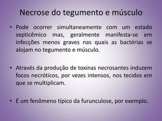 Necrose do tegumento e músculo
• Pode ocorrer simultaneamente com um estado
  septicêmico mas, geralmente manifesta-se em
  infecções menos graves nas quais as bactérias se
  alojam no tegumento e músculo.

• Através da produção de toxinas necrosantes induzem
  focos necróticos, por vezes intensos, nos tecidos em
  que se multiplicam.

• É um fenômeno típico da furunculose, por exemplo.
 