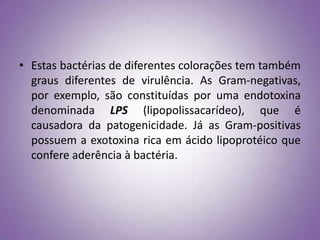 • Estas bactérias de diferentes colorações tem também
  graus diferentes de virulência. As Gram-negativas,
  por exemplo, são constituídas por uma endotoxina
  denominada LPS (lipopolissacarídeo), que é
  causadora da patogenicidade. Já as Gram-positivas
  possuem a exotoxina rica em ácido lipoprotéico que
  confere aderência à bactéria.
 