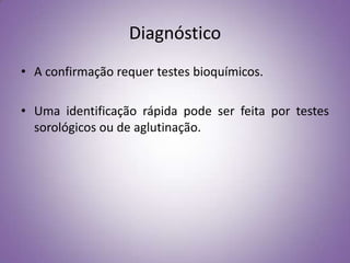 Diagnóstico
• A confirmação requer testes bioquímicos.

• Uma identificação rápida pode ser feita por testes
  sorológicos ou de aglutinação.
 