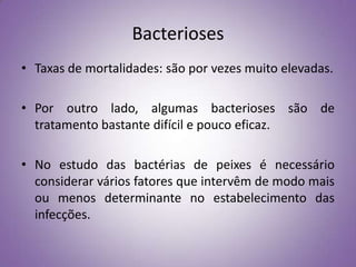 Bacterioses
• Taxas de mortalidades: são por vezes muito elevadas.

• Por outro lado, algumas bacterioses são de
  tratamento bastante difícil e pouco eficaz.

• No estudo das bactérias de peixes é necessário
  considerar vários fatores que intervêm de modo mais
  ou menos determinante no estabelecimento das
  infecções.
 