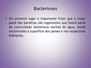 Bacterioses
• Em primeiro lugar é importante frisar que a maior
  parte das bactérias são organismos que fazem parte
  da comunidade bacteriana normal da água, sendo
  encontradas à superfície dos peixes e nas respectivas
  brânquias.
 