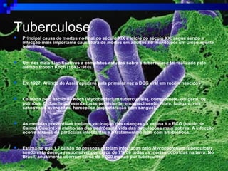 Tuberculose
 Principal causa de mortes no final do século XIX e início do século XX, segue sendo a
infecção mais importante causadora de mortes em adultos no mundo por um único agente
infeccioso.
 Um dos mais significativos e completos estudos sobre a tuberculose foi realizado pelo
alemão Robert Koch (1843-1910).
 Em 1927, Arlindo de Assis aplicava pela primeira vez a BCG oral em recém nascidos
 Causada pelo bacilo de Koch (Mycobacterium tuberculosis), compromete, em geral, os
pulmões. O doente apresenta tosse persistente, emagrecimento, febre, fadiga e, nos
casos mais avançados, hemoptise (expectoração com sangue).
 As medidas preventivas incluem vacinação das crianças - a vacina é a BCG (bacilo de
Calmet Guérin) - e melhorias dos padrões de vida das populações mais pobres. A infecção
ocorre através de partículas infectantes e o tratamento é feito com antibióticos.
 Estima-se que 1,7 bilhão de pessoas estejam infectadas pelo Mycobacterium tuberculosis,
sendo esta doença responsável por cerca de 7% de todas as mortes ocorridas na terra. No
Brasil, anualmente ocorrem cerca de 5.000 mortes por tuberculose
 