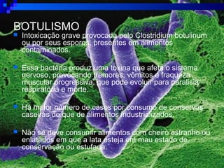 BOTULISMO
 Intoxicação grave provocada pelo Clostridium botulinum
ou por seus esporos, presentes em alimentos
contaminados.
 Essa bactéria produz uma toxina que afeta o sistema
nervoso, provocando tremores, vômitos e fraqueza
muscular progressiva, que pode evoluir para paralisia
respiratória e morte.
 Há maior número de casos por consumo de conservas
caseiras do que de alimentos industrializados.
 Não se deve consumir alimentos com cheiro estranho ou
enlatados em que a lata esteja em mau estado de
conservação ou estufada.
 