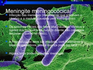Meningite meningocócica Infecção das meninges (membranas que envolvem o
cérebro e a medula) causada pelo meningococo.
 Os sintomas iniciais são febre alta, náuseas, vômitos e
rigidez dos músculos da nuca (o doente não consegue
encostar o queixo no peito).
 A hospitalização deve ser imediata, com tratamento à
base de antibióticos, pois a doença pode ser fatal.
 Alguns vírus podem provocar meningite.
 