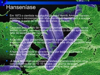 Hanseníase
 Em 1873 o cientista norueguês Gerhard Henrik Amauer Hansen
associou o microorganismo Mycobacterium leprae com a doença
humana, a partir de biópsias de lesões cutâneas.
 Causada pelo bacilo de Hansen (Mycobacterium leprae), causa
lesões na pele, nas mucosas e nos nervos (o doente apresenta
falta de sensibilidade na pele).
 A bactéria afeta predominantemente a pele, as vias aéreas
superiores, o sistema nervoso periférico e os olhos, podendo levar
à cegueira.
 A lepra tuberculóide é caracterizada por lesões cutâneas e
nervosas localizadas e limitadas,
 .A lepra lepromatosa apresenta lesões generalizadas com uma
carga multibacilar de 10 10 bacilos por grama de tecido, com
período de incubação variando entre oito e doze anos.
 