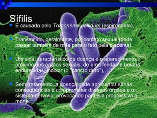Sífilis É causada pelo Treponema pallidum (espiroqueta),
 Transmitido, geralmente, por contato sexual (pode
passar também da mãe para o feto pela placenta).
 Um sinal característico da doença é o aparecimento,
próximo aos órgãos sexuais, de uma ferida de bordas
endurecidas, indolor (o "cancro duro"),
 Sem tratamento, a doença pode apresentar sérias
consequências e comprometer diversos órgãos e o
sistema nervoso, provocando paralisia progressiva e
morte.
 