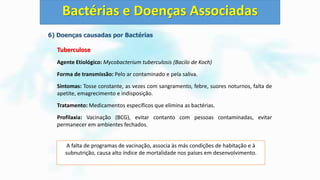 6) Doenças causadas por Bactérias
Tuberculose
Agente Etiológico: Mycobacterium tuberculosis (Bacilo de Koch)
Forma de transmissão: Pelo ar contaminado e pela saliva.
Sintomas: Tosse constante, as vezes com sangramento, febre, suores noturnos, falta de
apetite, emagrecimento e indisposição.
Tratamento: Medicamentos específicos que elimina as bactérias.
Profilaxia: Vacinação (BCG), evitar contanto com pessoas contaminadas, evitar
permanecer em ambientes fechados.
Bactérias e Doenças Associadas
A falta de programas de vacinação, associa às más condições de habitação e à
subnutrição, causa alto índice de mortalidade nos países em desenvolvimento.
 