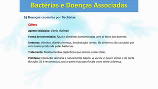 6) Doenças causadas por Bactérias
Cólera
Agente Etiológico: Vibrio cholerae
Forma de transmissão: Água e alimentos contaminados com as fezes dos doentes.
Sintomas: Vômitos, diarréia intensa, desidratação severa. Os sintomas são causados por
uma toxina produzida pelas bactérias.
Tratamento: Medicamentos específicos que elimina as bactérias.
Profilaxia: Educação sanitária e saneamento básico. A vacina é pouco eficaz e de curta
duração. Só é recomendada para quem viaja para locais onde existe a doença.
Bactérias e Doenças Associadas
 
