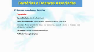 6) Doenças causadas por Bactérias
Coqueluche
Agente Etiológico: Bordetella pertussis
Forma de transmissão: Pelo ar e saliva contaminados com a bactéria.
Sintomas: Tosse persistente (tosse de cachorro), causada devido a infecção dos
brônquios e bronquíolos.
Tratamento: Uso de antibióticos específicos
Profilaxia: Vacinação (Tríplice)
Bactérias e Doenças Associadas
 