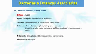 6) Doenças causadas por Bactérias
Difteria (crupe)
Agente Etiológico: Corynebacterium diphthriae
Forma de transmissão: Pelo ar contaminado e pela saliva
Sintomas: Inflamação das amígdalas, faringe e mucosa nasal.
A bactéria produz toxina que destrói as fibras cardíacas, células nervosas e
renais.
Tratamento: Utilização de antibióticos penicilina e eritromicina.
Profilaxia: Vacina Tríplice
Bactérias e Doenças Associadas
 
