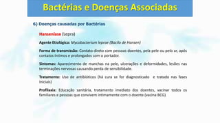6) Doenças causadas por Bactérias
Hanseníase (Lepra)
Agente Etiológico: Mycobacterium leprae (Bacilo de Hansen)
Forma de transmissão: Contato direto com pessoas doentes, pela pele ou pelo ar, após
contatos íntimos e prolongados com o portador.
Sintomas: Aparecimento de manchas na pele, ulcerações e deformidades, lesões nas
terminações nervosas causando perda de sensibilidade.
Tratamento: Uso de antibióticos (há cura se for diagnosticado e tratado nas fases
iniciais)
Profilaxia: Educação sanitária, tratamento imediato dos doentes, vacinar todos os
familiares e pessoas que convivem intimamente com o doente (vacina BCG)
Bactérias e Doenças Associadas
 