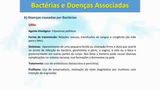 6) Doenças causadas por Bactérias
Sífilis
Agente Etiológico: Triponema pallidum
Forma de transmissão: Relações sexuais, transfusões de sangue e congênita (da mãe
para o feto).
Sintomas: Aparecimento de uma pequena ferida ou ulceração firme e dura que ocorre
no ponto de infecção da bactéria, geralmente o pênis, a vagina, o reto ou a boca e
posteriormente em outras partes do corpo. Nos fetos a bactéria pode causar diversas
complicações no sistema nervoso, mal formações e ferimentos na pele.
Tratamento: Uso de antibióticos (tetraciclina e penicilina).
Profilaxia: Uso de preservativos, realização do teste diagnóstico por mulheres com
intenção de engravidar.
Bactérias e Doenças Associadas
 
