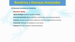 6) Doenças causadas por Bactérias
Disenteria Bacilar
Agente Etiológico: Bactérias do gênero Shigella
Forma de transmissão: Água e alimentos contaminados com as fezes dos doentes.
Sintomas: Infecção intestinal, dores abdominais, diarréias sanguinolentas e vômitos.
Tratamento: Utilização de antibióticos e soro caseiro.
Profilaxia: Educação sanitária e saneamento básico.
Bactérias e Doenças Associadas
 