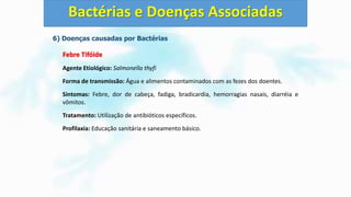 6) Doenças causadas por Bactérias
Febre Tifóide
Agente Etiológico: Salmonella thyfi
Forma de transmissão: Água e alimentos contaminados com as fezes dos doentes.
Sintomas: Febre, dor de cabeça, fadiga, bradicardia, hemorragias nasais, diarréia e
vômitos.
Tratamento: Utilização de antibióticos específicos.
Profilaxia: Educação sanitária e saneamento básico.
Bactérias e Doenças Associadas
 
