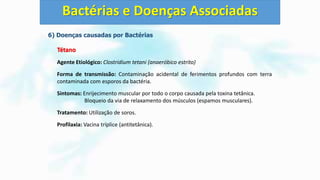 6) Doenças causadas por Bactérias
Tétano
Agente Etiológico: Clostridium tetani (anaeróbico estrito)
Forma de transmissão: Contaminação acidental de ferimentos profundos com terra
contaminada com esporos da bactéria.
Sintomas: Enrijecimento muscular por todo o corpo causada pela toxina tetânica.
Bloqueio da via de relaxamento dos músculos (espamos musculares).
Tratamento: Utilização de soros.
Profilaxia: Vacina tríplice (antitetânica).
Bactérias e Doenças Associadas
 
