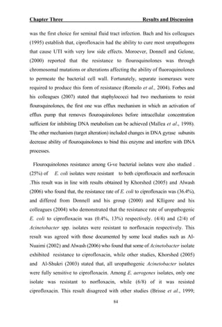 Chapter Three Results and Discussion
was the first choice for seminal fluid tract infection. Bach and his colleagues
(1995) establish that, ciprofloxacin had the ability to cure most uropathogens
that cause UTI with very low side effects. Moroever, Donnell and Gelone,
(2000) reported that the resistance to flouroquinolones was through
chromosomal mutations or alterations affecting the ability of fluoroquinolones
to permeate the bacterial cell wall. Fortunately, separate isomerases were
required to produce this form of resistance (Romolo et al., 2004). Forbes and
his colleagues (2007) stated that staphylococci had two mechanisms to resist
flouroquinolones, the first one was efflux mechanism in which an activation of
efflux pump that removes flouroquinolones before intracellular concentration
sufficient for inhibiting DNA metabolism can be achieved (Mallea et al., 1998).
The other mechanism (target alteration) included changes in DNA gyrase subunits
decrease ability of flouroquinolones to bind this enzyme and interfere with DNA
processes.
Flouroquinolones resistance among G-ve bacterial isolates were also studied .
(25%) of E. coli isolates were resistant to both ciprofloxacin and norfloxacin
.This result was in line with results obtained by Khorshed (2005) and Alwash
(2006) who found that, the resistance rate of E. coli to ciprofloxacin was (36.4%),
and differed from Donnell and his group (2000) and Klligore and his
colleagues (2004) who demonstrated that the resistance rate of uropathogenic
E. coli to ciprofloxacin was (0.4%, 13%) respectively. (4/4) and (2/4) of
Acinetobacter spp. isolates were resistant to norfloxacin respectively. This
result was agreed with those documented by some local studies such as Al-
Nuaimi (2002) and Alwash (2006) who found that some of Acinetobacter isolate
exhibited resistance to ciprofloxacin, while other studies, Khorshed (2005)
and Al-Shukri (2003) stated that, all uropathogenic Acinetobacter isolates
were fully sensitive to ciprofloxacin. Among E. aerogenes isolates, only one
isolate was resistant to norfloxacin, while (6/8) of it was resisted
ciprofloxacin. This result disagreed with other studies (Brisse et al., 1999;
84
 