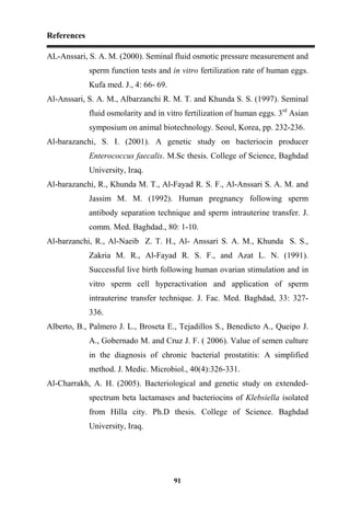 References
91
AL-Anssari, S. A. M. (2000). Seminal fluid osmotic pressure measurement and
sperm function tests and in vitro fertilization rate of human eggs.
Kufa med. J., 4: 66- 69.
Al-Anssari, S. A. M., Albarzanchi R. M. T. and Khunda S. S. (1997). Seminal
fluid osmolarity and in vitro fertilization of human eggs. 3rd
Asian
symposium on animal biotechnology. Seoul, Korea, pp. 232-236.
Al-barazanchi, S. I. (2001). A genetic study on bacteriocin producer
Enterococcus faecalis. M.Sc thesis. College of Science, Baghdad
University, Iraq.
Al-barazanchi, R., Khunda M. T., Al-Fayad R. S. F., Al-Anssari S. A. M. and
Jassim M. M. (1992). Human pregnancy following sperm
antibody separation technique and sperm intrauterine transfer. J.
comm. Med. Baghdad., 80: 1-10.
Al-barzanchi, R., Al-Naeib Z. T. H., Al- Anssari S. A. M., Khunda S. S.,
Zakria M. R., Al-Fayad R. S. F., and Azat L. N. (1991).
Successful live birth following human ovarian stimulation and in
vitro sperm cell hyperactivation and application of sperm
intrauterine transfer technique. J. Fac. Med. Baghdad, 33: 327-
336.
Alberto, B., Palmero J. L., Broseta E., Tejadillos S., Benedicto A., Queipo J.
A., Gobernado M. and Cruz J. F. ( 2006). Value of semen culture
in the diagnosis of chronic bacterial prostatitis: A simplified
method. J. Medic. Microbiol., 40(4):326-331.
Al-Charrakh, A. H. (2005). Bacteriological and genetic study on extended-
spectrum beta lactamases and bacteriocins of Klebsiella isolated
from Hilla city. Ph.D thesis. College of Science. Baghdad
University, Iraq.
 
