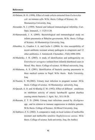 References
92
Al-Dulami, H. H. (1999). Effect of crude colicin extracted from Escherichia
coli on immune cells. M.Sc. thesis. College of Science. Al-
Mustansiriya University, Iraq.
Alexander, N. J. (1989). Natural and induced immunological infertility. Curr.
Opin. Immunol., 1: 1125-1130.
Al-Hamawandi, J. A. (2005). Bacteriological and immunological study on
infants pneumonia at Babylon governorate. M.Sc. thesis. College
of Science. Al-Mustansiriya University, Iraq.
Alhambra, A., Cuadros J. A. and Cacho J. (2004). In vitro susceptibility of
recent antibiotic resistant urinary pathogens to ertapenem and 12
other antibiotics. J. Antimicrob. Chemother., 53(6):1090-1094.
Al-Mashriky, J. H. (2003). A study of identification and pathogenicity on
Enterobacter aerogenes isolated from infantile diarrhoeal cases in
Mosul. Msc. thesis. College of science. Al-Mosul university, Iraq.
Al-Muhanna, A. S. (2001). Identification of bacteria causing pneumonia in
three medical centers in Najaf. M.Sc thesis. Kufa University,
Iraq.
Al-Nuaimi, E. M.(2002). Urinary tract infection in pregnant women .M.Sc
thesis. College of science. Al-Mustansiriya university, Iraq.
Al-Qassab, A. O. and Al-Khafaji Z. M. (1992). Effect of different conditions
on inhibition activity of enteric lactobacilli against diarrhea
causing enteric bacteria. J. Agric. Sci., 3(1):18-20.
Al-Rassam, Z. T. D. (2004). Urinary tract infections caused by Alcaligenes
spp.. and its relation to immune suppression in diabetic patients.
M.Sc thesis. College of Science. Al-Mosul University, Iraq.
Al-Sahllawi, Z. S. (2002). A comparative study on local isolates of methicillin
resistant and methicillin sensitive Staphylococcus aureus. M.Sc
thesis. College of science. kufa university, Iraq. (In Arabic)
 
