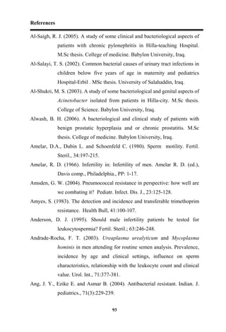 References
93
Al-Saigh, R. J. (2005). A study of some clinical and bacteriological aspects of
patients with chronic pylonephritis in Hilla-teaching Hospital.
M.Sc thesis. College of medicine. Babylon University, Iraq.
Al-Salayi, T. S. (2002). Common bacterial causes of urinary tract infections in
children below five years of age in maternity and pediatrics
Hospital-Erbil . MSc thesis. University of Salahaddin, Iraq.
Al-Shukri, M. S. (2003). A study of some bacteriological and genital aspects of
Acinetobacter isolated from patients in Hilla-city. M.Sc thesis.
College of Science. Babylon University, Iraq.
Alwash, B. H. (2006). A bacteriological and clinical study of patients with
benign prostatic hyperplasia and or chronic prostatitis. M.Sc
thesis. College of medicine. Babylon University, Iraq.
Amelar, D.A., Dubin L. and Schoenfeld C. (1980). Sperm motility. Fertil.
Steril., 34:197-215.
Amelar, R. D. (1966). Infertility in: Infertility of men. Amelar R. D. (ed.),
Davis comp., Philadelphia., PP: 1-17.
Amsden, G. W. (2004). Pneumococcal resistance in perspective: how well are
we combating it? Pediatr. Infect. Dis. J., 23:125-128.
Amyes, S. (1983). The detection and incidence and transferable trimethoprim
resistance. Health Bull, 41:100-107.
Anderson, D. J. (1995). Should male infertility patients be tested for
leukocytospermia? Fertil. Steril.; 63:246-248.
Andrade-Rocha, F. T. (2003). Ureaplasma urealyticum and Mycoplasma
hominis in men attending for routine semen analysis. Prevalence,
incidence by age and clinical settings, influence on sperm
characteristics, relationship with the leukocyte count and clinical
value. Urol. Int., 71:377-381.
Ang, J. Y., Ezike E. and Asmar B. (2004). Antibacterial resistant. Indian. J.
pediatrics., 71(3):229-239.
 