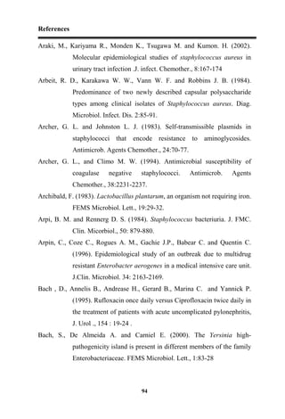 References
94
Araki, M., Kariyama R., Monden K., Tsugawa M. and Kumon. H. (2002).
Molecular epidemiological studies of staphylococcus aureus in
urinary tract infection .J. infect. Chemother., 8:167-174
Arbeit, R. D., Karakawa W. W., Vann W. F. and Robbins J. B. (1984).
Predominance of two newly described capsular polysaccharide
types among clinical isolates of Staphylococcus aureus. Diag.
Microbiol. Infect. Dis. 2:85-91.
Archer, G. L. and Johnston L. J. (1983). Self-transmissible plasmids in
staphylococci that encode resistance to aminoglycosides.
Antimicrob. Agents Chemother., 24:70-77.
Archer, G. L., and Climo M. W. (1994). Antimicrobial susceptibility of
coagulase negative staphylococci. Antimicrob. Agents
Chemother., 38:2231-2237.
Archibald, F. (1983). Lactobacillus plantarum, an organism not requiring iron.
FEMS Microbiol. Lett., 19:29-32.
Arpi, B. M. and Rennerg D. S. (1984). Staphylococcus bacteriuria. J. FMC.
Clin. Micorbiol., 50: 879-880.
Arpin, C., Coze C., Rogues A. M., Gachie J.P., Babear C. and Quentin C.
(1996). Epidemiological study of an outbreak due to multidrug
resistant Enterobacter aerogenes in a medical intensive care unit.
J.Clin. Microbiol. 34: 2163-2169.
Bach , D., Annelis B., Andrease H., Gerard B., Marina C. and Yannick P.
(1995). Rufloxacin once daily versus Ciprofloxacin twice daily in
the treatment of patients with acute uncomplicated pylonephritis,
J. Urol ., 154 : 19-24 .
Bach, S., De Almeida A. and Carniel E. (2000). The Yersinia high-
pathogenicity island is present in different members of the family
Enterobacteriaceae. FEMS Microbiol. Lett., 1:83-28
 