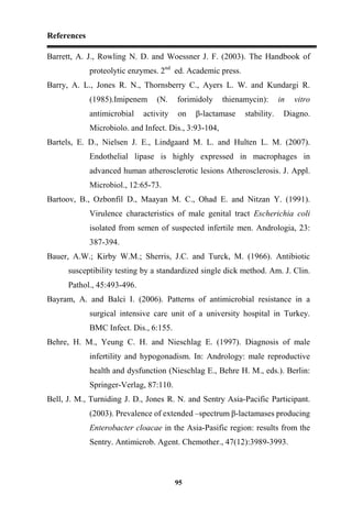 References
95
Barrett, A. J., Rowling N. D. and Woessner J. F. (2003). The Handbook of
proteolytic enzymes. 2nd
ed. Academic press.
Barry, A. L., Jones R. N., Thornsberry C., Ayers L. W. and Kundargi R.
(1985).Imipenem (N. forimidoly thienamycin): in vitro
antimicrobial activity on β-lactamase stability. Diagno.
Microbiolo. and Infect. Dis., 3:93-104,
Bartels, E. D., Nielsen J. E., Lindgaard M. L. and Hulten L. M. (2007).
Endothelial lipase is highly expressed in macrophages in
advanced human atherosclerotic lesions Atherosclerosis. J. Appl.
Microbiol., 12:65-73.
Bartoov, B., Ozbonfil D., Maayan M. C., Ohad E. and Nitzan Y. (1991).
Virulence characteristics of male genital tract Escherichia coli
isolated from semen of suspected infertile men. Andrologia, 23:
387-394.
Bauer, A.W.; Kirby W.M.; Sherris, J.C. and Turck, M. (1966). Antibiotic
susceptibility testing by a standardized single dick method. Am. J. Clin.
Pathol., 45:493-496.
Bayram, A. and Balci I. (2006). Patterns of antimicrobial resistance in a
surgical intensive care unit of a university hospital in Turkey.
BMC Infect. Dis., 6:155.
Behre, H. M., Yeung C. H. and Nieschlag E. (1997). Diagnosis of male
infertility and hypogonadism. In: Andrology: male reproductive
health and dysfunction (Nieschlag E., Behre H. M., eds.). Berlin:
Springer-Verlag, 87:110.
Bell, J. M., Turniding J. D., Jones R. N. and Sentry Asia-Pacific Participant.
(2003). Prevalence of extended –spectrum β-lactamases producing
Enterobacter cloacae in the Asia-Pasific region: results from the
Sentry. Antimicrob. Agent. Chemother., 47(12):3989-3993.
 