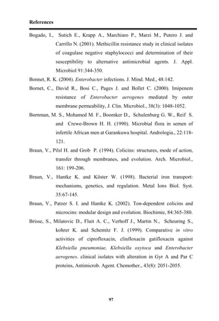 References
97
Bogado, I., Sutich E., Krapp A., Marchiaro P., Marzi M., Putero J. and
Carrillo N. (2001). Methicillin resistance study in clinical isolates
of coagulase negative staphylococci and determination of their
susceptibility to alternative antimicrobial agents. J. Appl.
Microbiol 91:344-350.
Bonnet, R. K. (2004). Enterobacter infections. J. Mind. Med., 48:142.
Bornet, C., David R., Bosi C., Pages J. and Bollet C. (2000). Imipenem
resistance of Enterobacter aerogenes mediated by outer
membrane permeability, J. Clin. Microbiol., 38(3): 1048-1052.
Bornman, M. S., Mohamed M. F., Boomker D., Schulenburg G. W., Reif S.
and Crewe-Brown H. H. (1990). Microbial flora in semen of
infertile African men at Garankuwa hospital. Andrologia., 22:118-
121.
Braun, V., Pilsl H. and Grob P. (1994). Colicins: structures, mode of action,
transfer through membranes, and evolution. Arch. Microbiol.,
161: 199-206.
Braun, V., Hantke K. and Köster W. (1998). Bacterial iron transport:
mechanisms, genetics, and regulation. Metal Ions Biol. Syst.
35:67-145.
Braun, V., Patzer S. I. and Hantke K. (2002). Ton-dependent colicins and
microcins: modular design and evolution. Biochimie, 84:365-380.
Brisse, S., Milatovic D., Fluit A. C., Verhoff J., Martin N., Scheuring S.,
kohrer K. and Schemitz F. J. (1999). Comparative in vitro
activities of ciprofloxacin, clinfloxacin gatifloxacin against
Klebsiella pneumoniae, Klebsiella oxytoca and Enterobacter
aerogenes. clinical isolates with alteration in Gyr A and Par C
proteins, Antimicrob. Agent. Chemother., 43(8): 2051-2055.
 