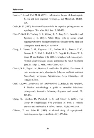 References
99
Cassels, F. J. and Wolf M. K. (1995). Colonization factors of diarrheagenic
E. coli and their intestinal receptors. J. Ind. Microbiol., 15:214-
226.
Catlin, B. W. (1990). Branhamella catarrhalis An organism gaining respect as
a pathogen. Clin. Microbiol. Rev., 3:293-320.
Chan, P., Su B. C., Tredway D. R., Whitney E. A., Pang S. C., Corselli J. and
Jacobson J. D. (1994). White blood cells in semen affect
hyperactivation but not sperm membrane integrity in the head and
tail regions. Fertil. Steril., 61:986-989.
Chang, S., Sievert D. M., Hageman J. C., Boulton M. L., Tenover F. C.,
Downes F. P., Shah S., Rudrik J. T., Pupp G. R., Brown W. J.,
Cardo D. and Fridkin S. K. (2003). Infection with vancomycin-
resistant Staphylococcus aureus containing the vanA resistance
gene. N. Engl. J. Med., 348 (14):1342-1347.
Charrel, N. R., Pages J. M., Demicco P. and Mallea M. (1996). Prevalence of
outer membrane porin alteration in β–lactam antibiotic resistant
Enterobacter aerogenes. Antimicrobiol. Agent Chemother., 40
(12):2854-2858.
Chart, H. (2004). Escherichia coli In Greenwood, D., Slack, R. and Penethrer,
J. Medical microbiology a guide to microbial infections:
pathogenesis, immunity, laboratory diagnosis and control. PP:
265-274.
Cheng, Q., Stafslien D., Purushoth S. S. and Cleary P. (2002). The
Group B Streptococcal C5a peptidase IS Both a specific
protease and an Invasive. J. Infect. Immun., 70(5):2408-2413.
Chimura, T. and Saito H. (1990). A clinical study of asymptomatic
bacteriospermia. Jpn. J. Antibiot., 43(1):139-146.
 