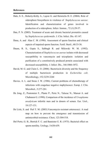References
102
Dale, S. E., Doherty-Kirby A., Lajoie G. and Heinrichs D. E. (2004). Role of
siderophore biosynthesis in virulence of Staphylococcus aureus:
Identification and characterization of genes involved in
production of a siderophore. Infect. Immun., 72 (1):29-37.
Dan, P. N. (2005). Treatment of acute and chronic bacterial prostatitis caused
by Staphylococcus epidermidis. J. Clin. Infect. Dis. 43:147.
Dana, A. and Alan C. M. (1996). Assessment of sperm function and clinical
aspects of impaired sperm function. Fertil. Steril., 60:33-36.
Daum, R. S., Gupta S., Sabbagh R. and Milewski W. M. (1992).
Characterization of Staphylococcus aureus isolates with decreased
susceptibility to vancomycin and teicoplanin: isolation and
purification of a constitutively produced protein associated with
decreased susceptibility. J. Infect. Dis., 166:1066-1072.
David, M. G. and Claire L. O. (2006). Bacteriocin diversity and the frequency
of multiple bacteriocin production in Escherichia coli.
Microbiology, 152:3239-3244
Davies, A. L. and Stone J. W. (1986). Current problems of chemotherapy of
infections with coagulase negative staphylococci. Europ. J. Clin.
Microbiol., 5:277-281.
De Jong, Z., Pontonnier F., Plante P., Perie N., Talazac N., Mansat A. and
Chabanon G. (1990). Comparison of the incidence of Ureaplasma
urealyticum infertile men and in donors of semen. Eur. Urol.,
18:127-131.
De Lisle, S. and Perl T. M. (2003).Vancomycin resistant enterococci. A road
map on how to prevent the emergence and transmission of
antimicrobial resistance. Chest, 123:504-518.
Del Porto, G. B., Derrick F. C. and Bannister E. R. (1975). Bacterial effect on
sperm motility. Urology, 5:638-639.
 