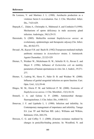 References
103
De Lorenzo, V. and Martinez J. L. (1988). Aerobactin production as a
virulence factor:A re-evaluation. Eur. J. Clin. Microbiol. Infect.
Dis., 7:621-629.
Depuydt, C., Zalata A., Christophe A., Mahmoud A. and Comhaire F.(1998).
Mechanisms of sperm deficiency in male accessory gland
infection. Andrologia.; 30(1):29-33.
Deresinski, S. (2005). Methicillin resistant Staphylococcus aureus: an
evolutionary, epidemiologic and therapeutic odyssey.Clin. Infect.
Dis., 40:562-573.
Devaud , M., Kayser F.H. and Bachi B. (1982).Transposon-mediated multiple
antibiotic resistance in Acinetobacter strains. J. Antimicrob.
Agents Chemother., 22:323-329
Diemer, T., Weidner W., Michelmann H. W., Schiefer H. G., Rovan E. and
Mayer F. (1996). Influence of Escherichia coli on motility
parameters of human spermatozoa in vitro. Int. J. Androl., 19:271-
277.
Diemer, T., Ludwig M., Huwe P., Haler D. B. and Weidner W. (2000).
Influence of genital urogenital infection on sperm function. Curr.
Opin. Urol., 1(1):39-44.
Dinges, M. M., Orwin P. M. and Schlievert P. M. (2000). Exotoxins of
Staphylococcus aureus. J. Clin. Microbiol., 13(1):16-34.
Donnell, J. A. and Gelone S. P. (2000). Antimicrobial therapy:
fluoroquinolones. J. Clin. Infect. Dis., 4:488-513.
Donovan, J. F. and Lipshultz L. I. (1988). Infection and infertility. In:
Contemporary management of importance and infertility. Tanago
EA ,Lue TF and McClure RD. (eds.). Williams and Wilkins,
Baltimore, USA, 268-276.
Dowson, C. G. and Coffey T. J. (2000). β-lactam resistance mediated by
changes in penicillin-binding proteins. In: Woodford, N. and
 