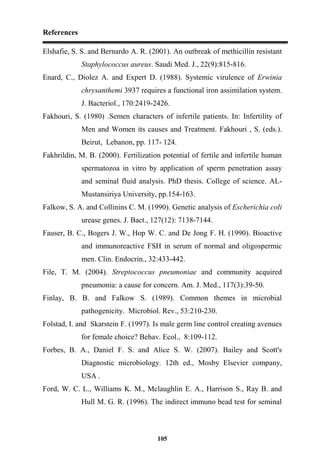 References
105
Elshafie, S. S. and Bernardo A. R. (2001). An outbreak of methicillin resistant
Staphylococcus aureus. Saudi Med. J., 22(9):815-816.
Enard, C., Diolez A. and Expert D. (1988). Systemic virulence of Erwinia
chrysanthemi 3937 requires a functional iron assimilation system.
J. Bacteriol., 170:2419-2426.
Fakhouri, S. (1980) .Semen characters of infertile patients. In: Infertility of
Men and Women its causes and Treatment. Fakhouri , S. (eds.).
Beirut, Lebanon, pp. 117- 124.
Fakhrildin, M. B. (2000). Fertilization potential of fertile and infertile human
spermatozoa in vitro by application of sperm penetration assay
and seminal fluid analysis. PhD thesis. College of science. AL-
Mustansiriya University, pp.154-163.
Falkow, S. A. and Collinins C. M. (1990). Genetic analysis of Escherichia coli
urease genes. J. Bact., 127(12): 7138-7144.
Fauser, B. C., Bogers J. W., Hop W. C. and De Jong F. H. (1990). Bioactive
and immunoreactive FSH in serum of normal and oligospermic
men. Clin. Endocrin., 32:433-442.
File, T. M. (2004). Streptococcus pneumoniae and community acquired
pneumonia: a cause for concern. Am. J. Med., 117(3):39-50.
Finlay, B. B. and Falkow S. (1989). Common themes in microbial
pathogenicity. Microbiol. Rev., 53:210-230.
Folstad, I. and Skarstein F. (1997). Is male germ line control creating avenues
for female choice? Behav. Ecol., 8:109-112.
Forbes, B. A., Daniel F. S. and Alice S. W. (2007). Bailey and Scott's
Diagnostic microbiology. 12th ed., Mosby Elsevier company,
USA .
Ford, W. C. L., Williams K. M., Mclaughlin E. A., Harrison S., Ray B. and
Hull M. G. R. (1996). The indirect immuno bead test for seminal
 