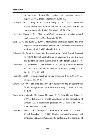References
107
the detection of oxacillin resistance in coagulase negative
staphylococci. J. Infect. Chemother., 10:86-89.
Gillespie, M. T., May J. W. and Skurray R. A. (1985). Antibiotic
susceptibilities and plasmid profiles of nosocomial MRSA. A
retrospective study. J. Med. Microbiol., 17: 295-310.
Go, J. and Cunha B. A. (1999). Acinetobacter baumannii: Infection control
implications. Infect. Dis. Pract., 23:65-68.
Goel, U. K. and Kapil A. (2001). Monoclonal antibodies against the iron
regulated outer membrane proteins of Acinetobacter baumannii
are bactericidal. B.M.C. Microbiol, 1:16.
Golshani, M., Taheri S., Eslami G., Suleimani A. A., Fallah F. and Goudarzi
H. (2006). Genital tract infection in asymptomatic infertile men
and its effect on semen quality. Iran. J. Publ. Health, 35(3):81-84.
Gonsales G. F., Kortebani G. and Mazzoli A. B. (1992). Leukocytospermia
and function of the seminal vesicles on seminal quality. Fertile.
Sterile., 57:1058-1065.
Goran, S. D. (2001). New prospect for chronic prostatitis. J. Acta. Clin. Croat.
Chinese., 40:109-16.
Gouaux, E. (1997). The long and short of colicin action; the molecular basis
for the biological activity of channel-forming colicins. Structure,
5:13-77.
Graciela, M., Vignolo M., Kairuz M., Aida A. P., Ruiz H., and Oliver G.
.(1995). Influence of growth conditions on the production of
lactocin 705, a bacteriocin produced by L. casei CRL 705, J.
Appl. Bacteriol., 78:5-10.
Gray, G. L., Smith D. H., Baldridge J. S., Harkins R. N., Vasil M. L., Chen E.
Y. and Heyneker H. L. (1999). Cloning, nucleotide sequence, and
expression in Escherichia coli of the exotoxin A structural gene of
 