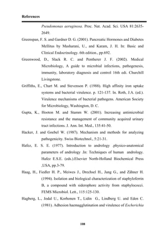 References
108
Pseudomonas aeruginosa. Proc. Nat. Acad. Sci. USA 81:2635-
2649.
Greenspan, F. S. and Gardner D. G. (2001). Pancreatic Hormones and Diabetes
Mellitus by Masharani, U., and Karam, J. H. In: Basic and
Clinical Endocrinology. 6th edition., pp.692.
Greenwood, D., Slack R. C. and Pentherer J. F. (2002). Medical
Microbiology, A guide to microbial infections, pathogenesis,
immunity, laboratory diagnosis and control 16th edi. Churchill
Livingstone.
Griffiths, E., Chart M. and Stevenson P. (1988). High affinity iron uptake
systems and bacterial virulence. p. 121-137. In. Roth, J.A. (ed.).
Virulence mechanisms of bacterial pathogens. American Society
for Microbiology, Washington, D. C.
Gupta, K., Hooton M. and Stamm W. (2001). Increasing antimicrobial
resistance and the management of community acquired urinary
tract infections. J. Ann. Int. Med., 135:41-50.
Hacker, J. and Goebel W. (1987). Mechanism and methods for analyzing
pathogenicity. Swiss Biotechnol., 5:21-31.
Hafez, E. S. E. (1977). Introduction to andrology .physico-anatomical
parameters of andrology .In: Techniques of human andrology.
Hafez E.S.E. (eds.).Elsevier North-Holland Biochemical Press
,USA, pp.3-79.
Haag, H., Fiedler H. P., Meiwes J., Drechsel H., Jung G., and Zähner H.
(1994). Isolation and biological characterization of staphyloferrin
B, a compound with siderophore activity from staphylococci.
FEMS Microbiol. Lett., 115:125-130.
Hagberg, L., Jodal U., Korhonen T., Lidin G., Lindberg U. and Eden C.
(1981). Adhesion haemagglutination and virulence of Escherichia
 