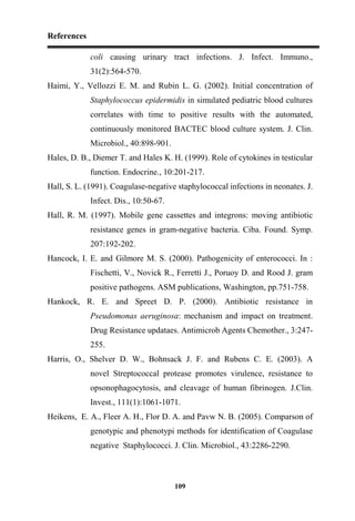References
109
coli causing urinary tract infections. J. Infect. Immuno.,
31(2):564-570.
Haimi, Y., Vellozzi E. M. and Rubin L. G. (2002). Initial concentration of
Staphylococcus epidermidis in simulated pediatric blood cultures
correlates with time to positive results with the automated,
continuously monitored BACTEC blood culture system. J. Clin.
Microbiol., 40:898-901.
Hales, D. B., Diemer T. and Hales K. H. (1999). Role of cytokines in testicular
function. Endocrine., 10:201-217.
Hall, S. L. (1991). Coagulase-negative staphylococcal infections in neonates. J.
Infect. Dis., 10:50-67.
Hall, R. M. (1997). Mobile gene cassettes and integrons: moving antibiotic
resistance genes in gram-negative bacteria. Ciba. Found. Symp.
207:192-202.
Hancock, I. E. and Gilmore M. S. (2000). Pathogenicity of enterococci. In :
Fischetti, V., Novick R., Ferretti J., Poruoy D. and Rood J. gram
positive pathogens. ASM publications, Washington, pp.751-758.
Hankock, R. E. and Spreet D. P. (2000). Antibiotic resistance in
Pseudomonas aeruginosa: mechanism and impact on treatment.
Drug Resistance updataes. Antimicrob Agents Chemother., 3:247-
255.
Harris, O., Shelver D. W., Bohnsack J. F. and Rubens C. E. (2003). A
novel Streptococcal protease promotes virulence, resistance to
opsonophagocytosis, and cleavage of human fibrinogen. J.Clin.
Invest., 111(1):1061-1071.
Heikens, E. A., Fleer A. H., Flor D. A. and Pavw N. B. (2005). Comparson of
genotypic and phenotypi methods for identification of Coagulase
negative Staphylococci. J. Clin. Microbiol., 43:2286-2290.
 