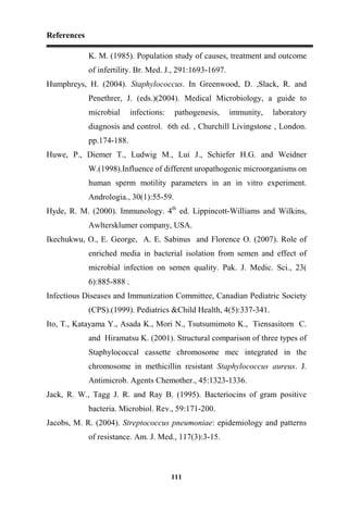 References
111
K. M. (1985). Population study of causes, treatment and outcome
of infertility. Br. Med. J., 291:1693-1697.
Humphreys, H. (2004). Staphylococcus. In Greenwood, D. ,Slack, R. and
Penethrer, J. (eds.)(2004). Medical Microbiology, a guide to
microbial infections: pathogenesis, immunity, laboratory
diagnosis and control. 6th ed. , Churchill Livingstone , London.
pp.174-188.
Huwe, P., Diemer T., Ludwig M., Lui J., Schiefer H.G. and Weidner
W.(1998).Influence of different uropathogenic microorganisms on
human sperm motility parameters in an in vitro experiment.
Andrologia., 30(1):55-59.
Hyde, R. M. (2000). Immunology. 4th
ed. Lippincott-Williams and Wilkins,
Awltersklumer company, USA.
Ikechukwu, O., E. George, A. E. Sabinus and Florence O. (2007). Role of
enriched media in bacterial isolation from semen and effect of
microbial infection on semen quality. Pak. J. Medic. Sci., 23(
6):885-888 .
Infectious Diseases and Immunization Committee, Canadian Pediatric Society
(CPS).(1999). Pediatrics &Child Health, 4(5):337-341.
Ito, T., Katayama Y., Asada K., Mori N., Tsutsumimoto K., Tiensasitorn C.
and Hiramatsu K. (2001). Structural comparison of three types of
Staphylococcal cassette chromosome mec integrated in the
chromosome in methicillin resistant Staphylococcus aureus. J.
Antimicrob. Agents Chemother., 45:1323-1336.
Jack, R. W., Tagg J. R. and Ray B. (1995). Bacteriocins of gram positive
bacteria. Microbiol. Rev., 59:171-200.
Jacobs, M. R. (2004). Streptococcus pneumoniae: epidemiology and patterns
of resistance. Am. J. Med., 117(3):3-15.
 