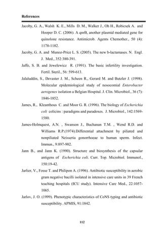 References
112
Jacoby, G. A., Walsh K. E., Mills D. M., Walker J., Oh H., Robicsek A. and
Hooper D. C. (2006). A qnrB, another plasmid mediated gene for
quinolone resistance. Antimicrob. Agents Chemother., 50 (4):
1178-1182.
Jacoby, G. A. and Munoz-Price L. S. (2005). The new b-lactamases. N. Engl.
J. Med., 352:380-391.
Jaffe, S. B. and Jewelewicz R. (1991). The basic infertility investigation.
Fertil. Steril., 56: 599-613.
Jalaluddin, S., Devaster J. M., Scheen R., Gerard M. and Butzler J. (1998).
Molecular epidemiological study of nosocomial Enterobacter
aerogenes isolation a Belgian Hospital. J. Clin. Microbiol., 36 (7):
1846-1852.
James, R., Kleanthous C. and Moor G. R. (1996). The biology of Escherichia
coli colicins : paradigms and paradoxes. J. Microbiol., 142:1569-
1580.
James-Holmquest, A.N. , Swanson J., Buchanan T.M. , Wend R.D. and
Williams R.P.(1974).Differential attachment by piliated and
nonpiliated Neisseria gonorrhoeae to human sperm. Infect.
Immun., 9:897-902.
Jann B., and Jann K. (1990). Structure and biosynthesis of the capsular
antigens of Escherichia coli. Curr. Top. Microbiol. Immunol.,
150:19-42.
Jarlier, V., Fosse T. and Philipon A. (1996). Antibiotic susceptibility in aerobic
gram negative bacilli isolated in intensive care units in 39 French
teaching hospitals (ICU study). Intensive Care Med., 22:1057-
1065.
Jarlov, J. O. (1999). Phenotypic characteristics of CoNS typing and antibiotic
susceptibility. APMIS, 91:1842.
 