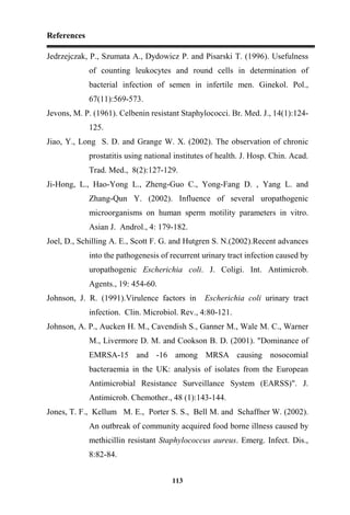 References
113
Jedrzejczak, P., Szumata A., Dydowicz P. and Pisarski T. (1996). Usefulness
of counting leukocytes and round cells in determination of
bacterial infection of semen in infertile men. Ginekol. Pol.,
67(11):569-573.
Jevons, M. P. (1961). Celbenin resistant Staphylococci. Br. Med. J., 14(1):124-
125.
Jiao, Y., Long S. D. and Grange W. X. (2002). The observation of chronic
prostatitis using national institutes of health. J. Hosp. Chin. Acad.
Trad. Med., 8(2):127-129.
Ji-Hong, L., Hao-Yong L., Zheng-Guo C., Yong-Fang D. , Yang L. and
Zhang-Qun Y. (2002). Influence of several uropathogenic
microorganisms on human sperm motility parameters in vitro.
Asian J. Androl., 4: 179-182.
Joel, D., Schilling A. E., Scott F. G. and Hutgren S. N.(2002).Recent advances
into the pathogenesis of recurrent urinary tract infection caused by
uropathogenic Escherichia coli. J. Coligi. Int. Antimicrob.
Agents., 19: 454-60.
Johnson, J. R. (1991).Virulence factors in Escherichia coli urinary tract
infection. Clin. Microbiol. Rev., 4:80-121.
Johnson, A. P., Aucken H. M., Cavendish S., Ganner M., Wale M. C., Warner
M., Livermore D. M. and Cookson B. D. (2001). "Dominance of
EMRSA-15 and -16 among MRSA causing nosocomial
bacteraemia in the UK: analysis of isolates from the European
Antimicrobial Resistance Surveillance System (EARSS)". J.
Antimicrob. Chemother., 48 (1):143-144.
Jones, T. F., Kellum M. E., Porter S. S., Bell M. and Schaffner W. (2002).
An outbreak of community acquired food borne illness caused by
methicillin resistant Staphylococcus aureus. Emerg. Infect. Dis.,
8:82-84.
 