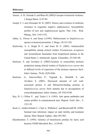 References
114
Jonson , A. B., Normak S. and Rhen M. (2005).Concepts in bacterial virulence.
J. Karger Basel, 12:67-89.
Joseph, F. J. and Alexander M. H. (2007). History and evolution of antibiotic
resistance in coagulase negative staphylococci: Susceptibility
profiles of new anti staphylococcal agents. Ther. Clin. Risk.
Manag., 3(6): 1143-1152.
Jukka, A., Flower S. and Susan J.(1995). Multiresistant in Staphylococcus
species in bacterial prostatitis. J. Drugs., 30:123-128.
Karlowsky, A. J., Dragh D. C. and Jones M. E. (2003). Antimicrobial
susceptibility among clinical isolates Pseudomonas aeruginosa
and Acinetobacter baumannii from hospitalized patients in the
United States. J. Antimicrob. Agents Chemother., 47:1681-88.
Karlsson, A. and Arvidson S. (2002).Variation in extracellular protease
production among clinical isolates of Staphylococcus aureus due
to different levels of expression of the protease repressor SarA.
Infect. Immun., 70 (8): 4239-4246.
Karlsson, A., Saravia-Otten P., Tegmark K., Morfeldt E. and
Arvidson S. (2001). Decreased amounts of cell wall-
associated protein A and fibronectin-binding proteins in
Staphylococcus aureus SarA mutants due to up-regulation of
extracellularprotease. Infect. Immun., 69: 4742-4748.
Kay, D. J., Clifton V. and. Taylor J. S. (1993). Anti sperm antibodies and
semen profiles in reanastomosed men. Reprod. Fertil. Dev., 5:
135-139.
Keck, C., Gerber-Schafer C., Clad A., Wilhelm C. and Breckwoldf M. (1998).
Seminal tract infections: impact on male fertility and treatment
options. Hum. Reprod. Update., 4(6): 891-903.
Klaenhammer, T. (1993). Genetics of bacteriocins produce by lactic acid
bacteria. FEMS Microbiol. Rev., 12:39-85.
 