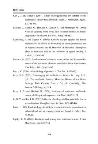 References
116
Kurt , G. and Naber I. (2001). Which fluoroquinolones are suitable for the
treatment of urinary tract infection. Intern. J. Antimicrob. Agent.,
17: 331-341.
Lackner, J., Schatzl G., Horvath S., Kratzik C. and Marberger M. (2006).
Value of counting white blood cells in semen samples to predict
the presence of bacteria. Eur Urol., 49(1):148-152.
Lamirande, E. and Gagnon C. (1992). Reactive oxygen species and human
spermatozoa. In Effects on the motility of intact spermatozoa and
on sperm axonemes; and II. Depletion of adenosine triphosphate
plays an important role in the inhibition of sperm motility. J.
Androl., 13:368-386.
Leclercq, R. (2002). Mechanisms of resistance to macrolides and lincosamides:
nature of the resistance elements and their clinical implications.
Clin. Infect. Dis., 34:482-492.
Lee, J. C. (2000). Microbiology of prostate. J. Clin. Dis., 1:159-163.
Levy, S. B. (2002). From tragedy the antibiotic era is born. In: Levy, S. B.,
(ed.) The Antibiotic Paradox: How the Misuse of Antibiotics
Destroys Their Curative Powers, 2nd edi. Cambridge, MA:
Perseus Publishing, pp.1-14.
Levy, S. B. and Marshall B. (2004). Antibacterial resistance worldwide:
causes, challenges and responses. Nat. Med., 10:122-129.
Li, H. Y. and Liu J. H. (2005). Influence of male genital bacterial infection on
sperm function. Zhonghoa. Nan. Ke. Xue., 8(6):442-444.
Lind, I. (1990). Epidemiology of antibiotic resistant Neisseria gonorrhoeae in
industrialized and developing countries. Scand. J. Infect. Dis.,
69:77-82.
Lipsky, B. X. (2003). Prostatitis and urinary tract infection in men. J. Am.
Med. Urol., 106(3):327-34.
 