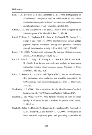 References
117
Lisa, T. A., Lucchesi G. I. and Domenech C. E. (1994). Pathogenicity of
Pseudomonas aeruginosa and its relationship to the cholin
metabolism through the action of cholinesterase, acid phosphatase
and phospholipase. J. Curr. Microbiol., 29:193-199.
Litwin, C. M. and Calderwood S. B. (1993). Role of iron in regulation of
virulence genes. Clin. Microbiol. Rev., 6:137-149.
Liu, G. Y., Essex A. , Buchanan J. T., Datta V., Hoffman H. M., Bastian J. F.,
Fierer J. and Nizet V. (2005). Staphylococcus aureus golden
pigment impairs neutrophil killing and promotes virulence
through its antioxidant activity. J. Exp. Med., 202(2):209-215.
Lowy, F. D. (2003). Antimicrobial resistance: the example of Staphylococcus
aureus. J. Clin. Invest., 111:1265-1273.
Lu, P. L., Chin L. C., Peng C. F., Chiang Y. H., Chen T. P., Ma L. and Siu L.
K. (2005). Risk factors and molecular analysis of community
methicillin resistant Staphylococcus aureus Carriage. J. Clini.
Microbiol., 43(1):132-139.
Lucia, E., Satorres S., Lucero M. and Olga N. (2003). Species identification,
slim production, slim production and oxacillin susceptibility in
CoNS isolated from nosocomial specimens. Braz. J. Microbiol.,
34:45-51.
MacFaddin, J. F. (2000). Biochemical tests for the identification of medical
bacteria. 3rd ed., The Williams. and Wilkins-Baltimor,USA.
Macleod, J., and Wang Y.(1979). Male fertility potential in term of semen
quality; A review of the past, a study of the present. Fertil. Steril.,
31:103-116.
Mack, D., Rohde H., Dobinsky S., Riedewald J., Nedelmann M., Knobloch J.
K. M., Elsner H. A. and Feuchet H. H. (2000). Identification of
three essential regulatory gene loci governing expression of
 